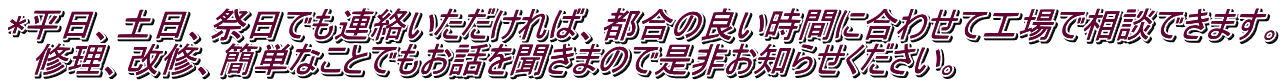 *平日、土日、祭日でも連絡いただければ、都合の良い時間に合わせて工場で相談できます。 　修理、改修、簡単なことでもお話を聞きまので是非お知らせください。