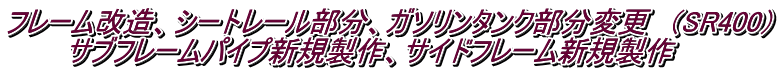 フレーム改造、シートレール部分、ガソリンタンク部分変更　（SR400） 　　　サブフレームパイプ新規製作、サイドフレーム新規製作