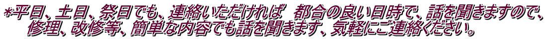 *平日、土日、祭日でも、連絡いただければ　都合の良い日時で、話を聞きますので、 　　修理、改修等、簡単な内容でも話を聞きます、気軽にご連絡ください。