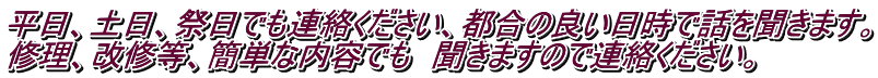 平日、土日、祭日でも連絡ください、都合の良い日時で話を聞きます。 修理、改修等、簡単な内容でも　聞きますので連絡ください。