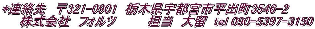 *連絡先　〒321-0901　栃木県宇都宮市平出町3546-2 　　株式会社　フォルツ　　　　担当　大留  tel 090-5397-3150