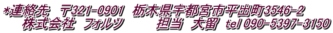 *連絡先　〒321-0901　栃木県宇都宮市平出町3546-2 　　株式会社　フォルツ　　　　担当　大留  tel 090-5397-3150