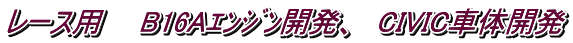 レース用　　B16Aｴﾝｼﾞﾝ開発、　CIVIC車体開発